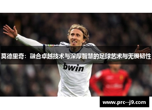 莫德里奇:融合卓越技术与深厚智慧的足球艺术与无畏韧性 莫德里奇:融合卓越技术与深厚智慧的足球艺术与无畏韧性