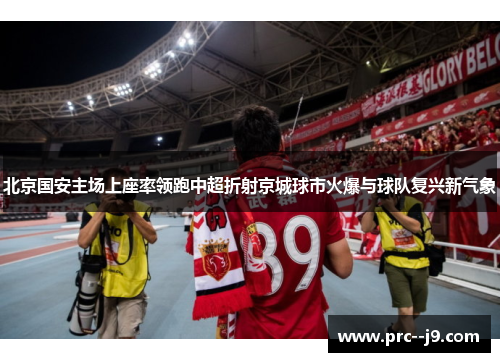 北京国安主场上座率领跑中超折射京城球市火爆与球队复兴新气象