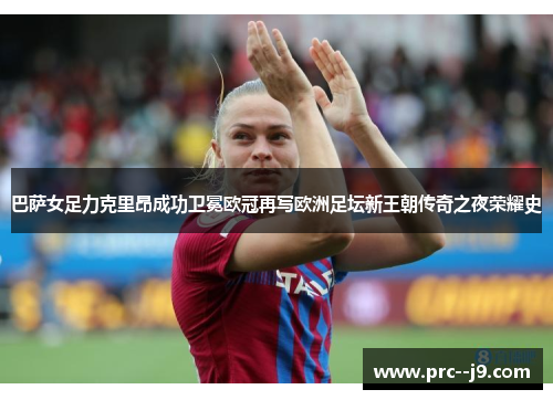 巴萨女足力克里昂成功卫冕欧冠再写欧洲足坛新王朝传奇之夜荣耀史