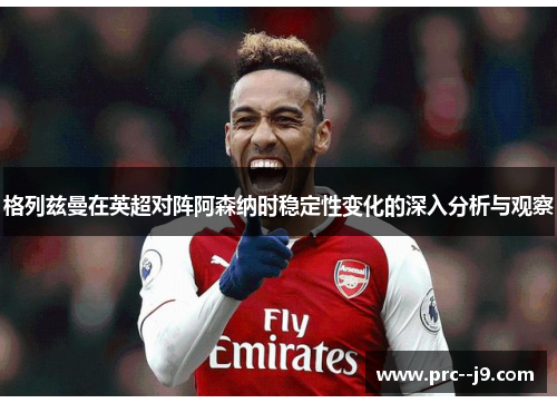 格列兹曼在英超对阵阿森纳时稳定性变化的深入分析与观察 格列兹曼在英超对阵阿森纳时稳定性变化的深入分析与观察