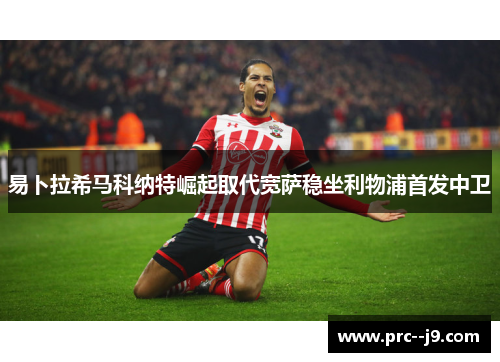 易卜拉希马科纳特崛起取代宽萨稳坐利物浦首发中卫