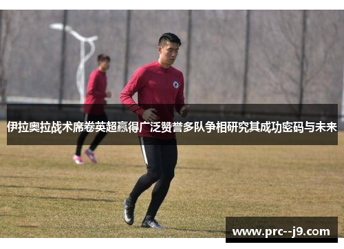 伊拉奥拉战术席卷英超赢得广泛赞誉多队争相研究其成功密码与未来 伊拉奥拉战术席卷英超赢得广泛赞誉多队争相研究其成功密码与未来